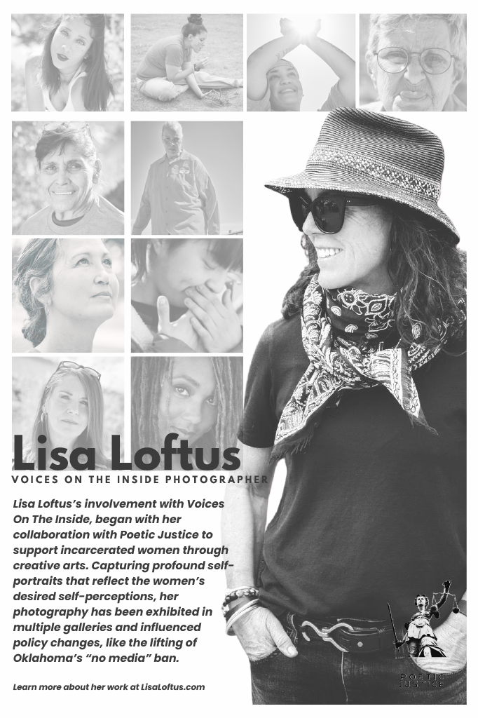 The photographer, Lisa Loftus, standing in front of a composition of her work with text that reads: "Lisa Loftus's involvement with Voices On The Inside, began with her collaboration with Poetic Justice to support incarcerated women through creative arts. Capturing profound self-portraits that reflect the women's desired self-perceptions, her photography has been exhibited in multiple galleries and influenced policy changes, like the lifting of Oklahoma's 'no media' ban. Learn more about her work at LisaLoftus.com"